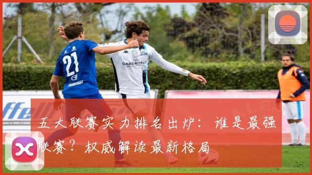 五大联赛实力排名出炉:谁是最强联赛?权威解读最新格局