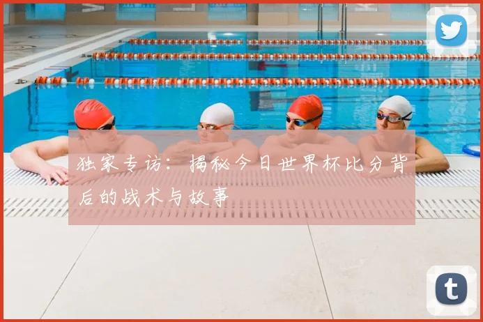 独家专访：揭秘今日世界杯比分背后的战术与故事