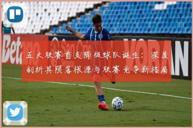 五大联赛首支降级球队诞生：深度剖析其陨落根源与联赛竞争新格局