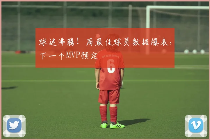 球迷沸腾！周最佳球员数据爆表，下一个MVP预定