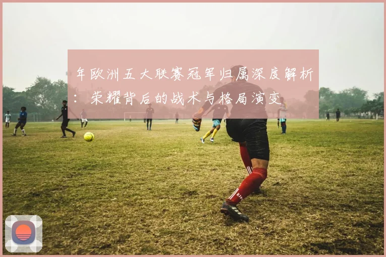 年欧洲五大联赛冠军归属深度解析：荣耀背后的战术与格局演变