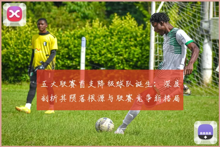 五大联赛首支降级球队诞生：深度剖析其陨落根源与联赛竞争新格局