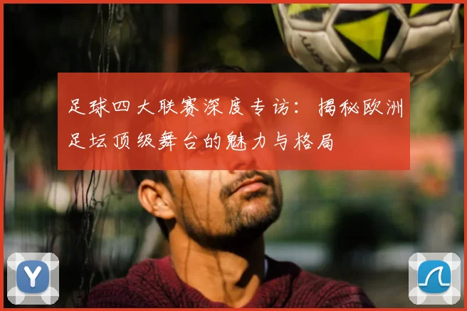 足球四大联赛深度专访：揭秘欧洲足坛顶级舞台的魅力与格局